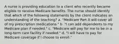 A nurse is providing education to a client who recently became eligible to receive Medicare benefits. The nurse should identify that which of the following statements by the client indicates an understanding of the teaching? a. "Medicare Part A will cover all of my prescription medications." b. "I can add dependents to my Medicare plan if needed." c. "Medicare will pay for me to be in a long-term care facility if needed." d. "I will have to pay for Medicare coverage if I choose to enroll."