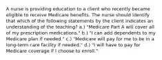 A nurse is providing education to a client who recently became eligible to receive Medicare benefits. The nurse should identify that which of the following statements by the client indicates an understanding of the teaching? a.) "Medicare Part A will cover all of my prescription medications." b.) "I can add dependents to my Medicare plan if needed." c.) "Medicare will pay for me to be in a long-term care facility if needed." d.) "I will have to pay for Medicare coverage if I choose to enroll."