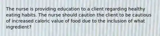 The nurse is providing education to a client regarding healthy eating habits. The nurse should caution the client to be cautious of increased caloric value of food due to the inclusion of what ingredient?