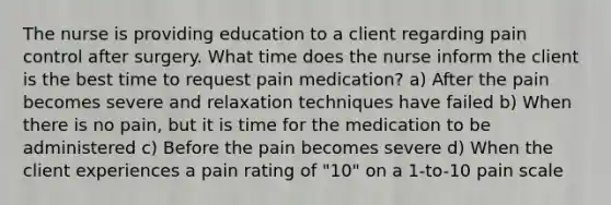 The nurse is providing education to a client regarding pain control after surgery. What time does the nurse inform the client is the best time to request pain medication? a) After the pain becomes severe and relaxation techniques have failed b) When there is no pain, but it is time for the medication to be administered c) Before the pain becomes severe d) When the client experiences a pain rating of "10" on a 1-to-10 pain scale