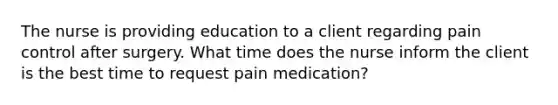 The nurse is providing education to a client regarding pain control after surgery. What time does the nurse inform the client is the best time to request pain medication?