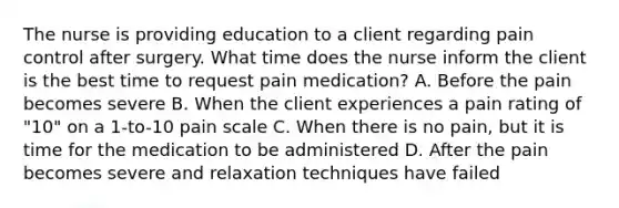 The nurse is providing education to a client regarding pain control after surgery. What time does the nurse inform the client is the best time to request pain medication? A. Before the pain becomes severe B. When the client experiences a pain rating of "10" on a 1-to-10 pain scale C. When there is no pain, but it is time for the medication to be administered D. After the pain becomes severe and relaxation techniques have failed