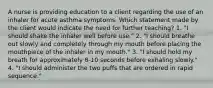 A nurse is providing education to a client regarding the use of an inhaler for acute asthma symptoms. Which statement made by the client would indicate the need for further teaching? 1. "I should shake the inhaler well before use." 2. "I should breathe out slowly and completely through my mouth before placing the mouthpiece of the inhaler in my mouth." 3. "I should hold my breath for approximately 8-10 seconds before exhaling slowly." 4. "I should administer the two puffs that are ordered in rapid sequence."