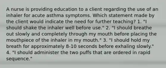 A nurse is providing education to a client regarding the use of an inhaler for acute asthma symptoms. Which statement made by the client would indicate the need for further teaching? 1. "I should shake the inhaler well before use." 2. "I should breathe out slowly and completely through my mouth before placing the mouthpiece of the inhaler in my mouth." 3. "I should hold my breath for approximately 8-10 seconds before exhaling slowly." 4. "I should administer the two puffs that are ordered in rapid sequence."