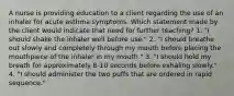 A nurse is providing education to a client regarding the use of an inhaler for acute asthma symptoms. Which statement made by the client would indicate that need for further teaching? 1. "I should shake the inhaler well before use." 2. "I should breathe out slowly and completely through my mouth before placing the mouthpiece of the inhaler in my mouth." 3. "I should hold my breath for approximately 8-10 seconds before exhaling slowly." 4. "I should administer the two puffs that are ordered in rapid sequence."