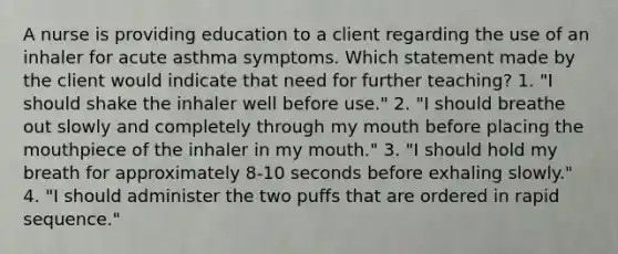 A nurse is providing education to a client regarding the use of an inhaler for acute asthma symptoms. Which statement made by the client would indicate that need for further teaching? 1. "I should shake the inhaler well before use." 2. "I should breathe out slowly and completely through my mouth before placing the mouthpiece of the inhaler in my mouth." 3. "I should hold my breath for approximately 8-10 seconds before exhaling slowly." 4. "I should administer the two puffs that are ordered in rapid sequence."