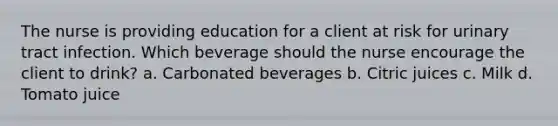 The nurse is providing education for a client at risk for urinary tract infection. Which beverage should the nurse encourage the client to drink? a. Carbonated beverages b. Citric juices c. Milk d. Tomato juice