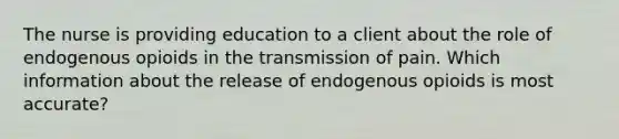 The nurse is providing education to a client about the role of endogenous opioids in the transmission of pain. Which information about the release of endogenous opioids is most accurate?