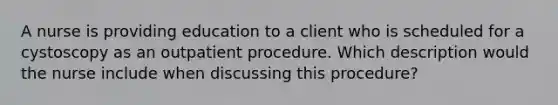 A nurse is providing education to a client who is scheduled for a cystoscopy as an outpatient procedure. Which description would the nurse include when discussing this procedure?