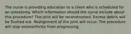 The nurse is providing education to a client who is scheduled for an osteotomy. Which information should the nurse include about this​ procedure? The joint will be reconstructed. Excess debris will be flushed out. Realignment of the joint will occur. The procedure will stop osteoarthritis from progressing.