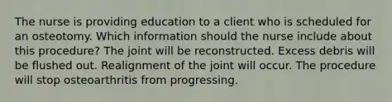 The nurse is providing education to a client who is scheduled for an osteotomy. Which information should the nurse include about this​ procedure? The joint will be reconstructed. Excess debris will be flushed out. Realignment of the joint will occur. The procedure will stop osteoarthritis from progressing.