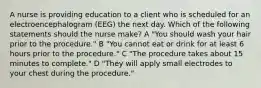 A nurse is providing education to a client who is scheduled for an electroencephalogram (EEG) the next day. Which of the following statements should the nurse make? A "You should wash your hair prior to the procedure." B "You cannot eat or drink for at least 6 hours prior to the procedure." C "The procedure takes about 15 minutes to complete." D "They will apply small electrodes to your chest during the procedure."