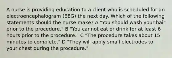 A nurse is providing education to a client who is scheduled for an electroencephalogram (EEG) the next day. Which of the following statements should the nurse make? A "You should wash your hair prior to the procedure." B "You cannot eat or drink for at least 6 hours prior to the procedure." C "The procedure takes about 15 minutes to complete." D "They will apply small electrodes to your chest during the procedure."