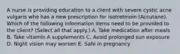 A nurse is providing education to a client with severe cystic acne vulgaris who has a new prescription for isotretinoin (Accutane). Which of the following information items need to be provided to the client? (Select all that apply.) A. Take medication after meals B. Take vitamin A supplements C. Avoid prolonged sun exposure D. Night vision may worsen E. Safe in pregnancy