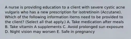 A nurse is providing education to a client with severe cystic acne vulgaris who has a new prescription for isotretinoin (Accutane). Which of the following information items need to be provided to the client? (Select all that apply.) A. Take medication after meals B. Take vitamin A supplements C. Avoid prolonged sun exposure D. Night vision may worsen E. Safe in pregnancy