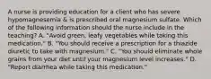 A nurse is providing education for a client who has severe hypomagnesemia & is prescribed oral magnesium sulfate. Which of the following information should the nurse include in the teaching? A. "Avoid green, leafy vegetables while taking this medication." B. "You should receive a prescription for a thiazide diuretic to take with magnesium." C. "You should eliminate whole grains from your diet until your magnesium level increases." D. "Report diarrhea while taking this medication."