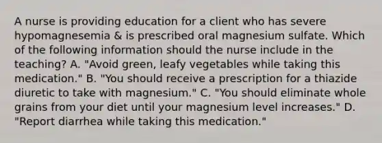 A nurse is providing education for a client who has severe hypomagnesemia & is prescribed oral magnesium sulfate. Which of the following information should the nurse include in the teaching? A. "Avoid green, leafy vegetables while taking this medication." B. "You should receive a prescription for a thiazide diuretic to take with magnesium." C. "You should eliminate whole grains from your diet until your magnesium level increases." D. "Report diarrhea while taking this medication."