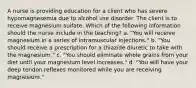 A nurse is providing education for a client who has severe hypomagnesemia due to alcohol use disorder. The client is to receive magnesium sulfate. Which of the following information should the nurse include in the teaching? a. "You will receive magnesium in a series of intramuscular injections." b. "You should receive a prescription for a thiazide diuretic to take with the magnesium." c. "You should eliminate whole grains from your diet until your magnesium level increases." d. "You will have your deep tendon reflexes monitored while you are receiving magnesium."