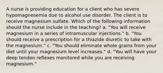 A nurse is providing education for a client who has severe hypomagnesemia due to alcohol use disorder. The client is to receive magnesium sulfate. Which of the following information should the nurse include in the teaching? a. "You will receive magnesium in a series of intramuscular injections." b. "You should receive a prescription for a thiazide diuretic to take with the magnesium." c. "You should eliminate whole grains from your diet until your magnesium level increases." d. "You will have your deep tendon reflexes monitored while you are receiving magnesium."