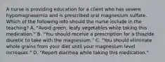 A nurse is providing education for a client who has severe hypomagnesemia and is prescribed oral magnesium sulfate. Which of the following info should the nurse include in the teaching? A. "Avoid green, leafy vegetables while taking this medication." B. "You should receive a prescription for a thiazide diuretic to take with the magnesium." C. "You should eliminate whole grains from your diet until your magnesium level increases." D. "Report diarrhea while taking this medication."