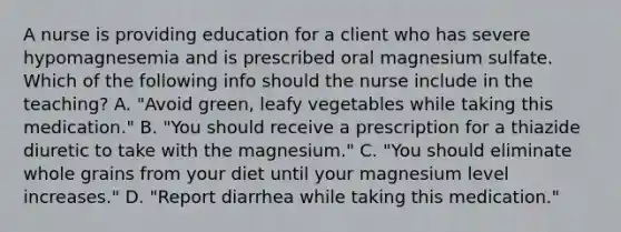 A nurse is providing education for a client who has severe hypomagnesemia and is prescribed oral magnesium sulfate. Which of the following info should the nurse include in the teaching? A. "Avoid green, leafy vegetables while taking this medication." B. "You should receive a prescription for a thiazide diuretic to take with the magnesium." C. "You should eliminate whole grains from your diet until your magnesium level increases." D. "Report diarrhea while taking this medication."