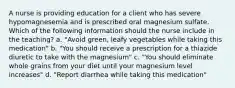 A nurse is providing education for a client who has severe hypomagnesemia and is prescribed oral magnesium sulfate. Which of the following information should the nurse include in the teaching? a. "Avoid green, leafy vegetables while taking this medication" b. "You should receive a prescription for a thiazide diuretic to take with the magnesium" c. "You should eliminate whole grains from your diet until your magnesium level increases" d. "Report diarrhea while taking this medication"