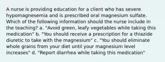 A nurse is providing education for a client who has severe hypomagnesemia and is prescribed oral magnesium sulfate. Which of the following information should the nurse include in the teaching? a. "Avoid green, leafy vegetables while taking this medication" b. "You should receive a prescription for a thiazide diuretic to take with the magnesium" c. "You should eliminate whole grains from your diet until your magnesium level increases" d. "Report diarrhea while taking this medication"