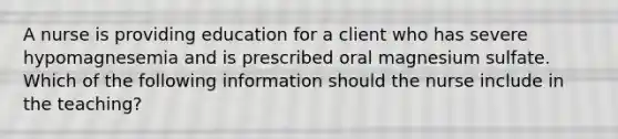 A nurse is providing education for a client who has severe hypomagnesemia and is prescribed oral magnesium sulfate. Which of the following information should the nurse include in the teaching?