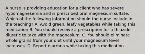 A nurse is providing education for a client who has severe hypomagnesemia and is prescribed oral magnesium sulfate. Which of the following information should the nurse include in the teaching? A. Avoid green, leafy vegetables while taking this medication B. You should receive a prescription for a thiazide diuretic to take with the magnesium. C. You should eliminate whole grains from your diet until your magnesium level increases. D. Report diarrhea while taking this medication.