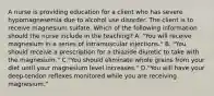 A nurse is providing education for a client who has severe hypomagnesemia due to alcohol use disorder. The client is to receive magnesium sulfate. Which of the following information should the nurse include in the teaching? A. "You will receive magnesium in a series of intramuscular injections." B. "You should receive a prescription for a thiazide diuretic to take with the magnesium." C."You should eliminate whole grains from your diet until your magnesium level increases." D."You will have your deep‑tendon reflexes monitored while you are receiving magnesium."