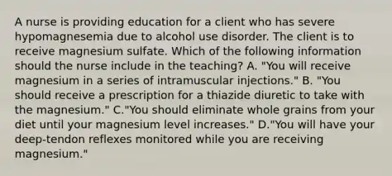 A nurse is providing education for a client who has severe hypomagnesemia due to alcohol use disorder. The client is to receive magnesium sulfate. Which of the following information should the nurse include in the teaching? A. "You will receive magnesium in a series of intramuscular injections." B. "You should receive a prescription for a thiazide diuretic to take with the magnesium." C."You should eliminate whole grains from your diet until your magnesium level increases." D."You will have your deep‑tendon reflexes monitored while you are receiving magnesium."