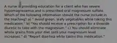 A nurse is providing education for a client who has severe hypomagnesemia and is prescribed oral magnesium sulfate. Which of the following information should the nurse include in the teaching? a) " Avoid green, leafy vegetables while taking this medication." b) "You should receive a prescription for a thiazide diuretic to take with the magnesium." c) You should eliminate whole grains from your diet until your magnesium level increases." d) "Report diarrhea while takins this medication."