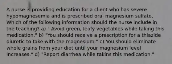 A nurse is providing education for a client who has severe hypomagnesemia and is prescribed oral magnesium sulfate. Which of the following information should the nurse include in the teaching? a) " Avoid green, leafy vegetables while taking this medication." b) "You should receive a prescription for a thiazide diuretic to take with the magnesium." c) You should eliminate whole grains from your diet until your magnesium level increases." d) "Report diarrhea while takins this medication."