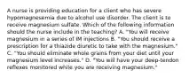 A nurse is providing education for a client who has severe hypomagnesemia due to alcohol use disorder. The client is to receive magnesium sulfate. Which of the following information should the nurse include in the teaching? A. "You will receive magnesium in a series of IM injections B. "You should receive a prescription for a thiazide diuretic to take with the magnesium." C. "You should eliminate whole grains from your diet until your magnesium level increases." D. "You will have your deep-tendon reflexes monitored while you are receiving magnesium."