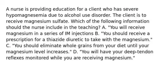 A nurse is providing education for a client who has severe hypomagnesemia due to alcohol use disorder. The client is to receive magnesium sulfate. Which of the following information should the nurse include in the teaching? A. "You will receive magnesium in a series of IM injections B. "You should receive a prescription for a thiazide diuretic to take with the magnesium." C. "You should eliminate whole grains from your diet until your magnesium level increases." D. "You will have your deep-tendon reflexes monitored while you are receiving magnesium."