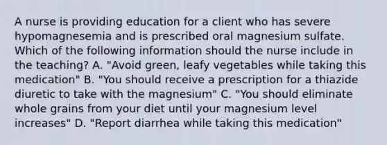 A nurse is providing education for a client who has severe hypomagnesemia and is prescribed oral magnesium sulfate. Which of the following information should the nurse include in the teaching? A. "Avoid green, leafy vegetables while taking this medication" B. "You should receive a prescription for a thiazide diuretic to take with the magnesium" C. "You should eliminate whole grains from your diet until your magnesium level increases" D. "Report diarrhea while taking this medication"