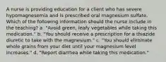 A nurse is providing education for a client who has severe hypomagnesemia and is prescribed oral magnesium sulfate. Which of the following information should the nurse include in the teaching? a. "Avoid green, leafy vegetables while taking this medication." b. "You should receive a prescription for a thiazide diuretic to take with the magnesium." c. "You should eliminate whole grains from your diet until your magnesium level increases." d. "Report diarrhea while taking this medication."