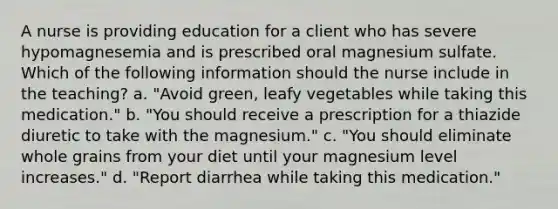 A nurse is providing education for a client who has severe hypomagnesemia and is prescribed oral magnesium sulfate. Which of the following information should the nurse include in the teaching? a. "Avoid green, leafy vegetables while taking this medication." b. "You should receive a prescription for a thiazide diuretic to take with the magnesium." c. "You should eliminate whole grains from your diet until your magnesium level increases." d. "Report diarrhea while taking this medication."