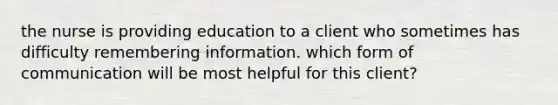 the nurse is providing education to a client who sometimes has difficulty remembering information. which form of communication will be most helpful for this client?