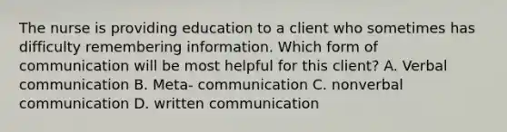 The nurse is providing education to a client who sometimes has difficulty remembering information. Which form of communication will be most helpful for this client? A. Verbal communication B. Meta- communication C. nonverbal communication D. written communication