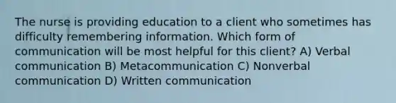 The nurse is providing education to a client who sometimes has difficulty remembering information. Which form of communication will be most helpful for this client? A) Verbal communication B) Metacommunication C) Nonverbal communication D) Written communication