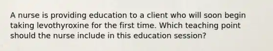 A nurse is providing education to a client who will soon begin taking levothyroxine for the first time. Which teaching point should the nurse include in this education session?