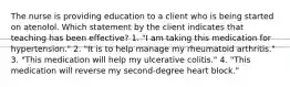 The nurse is providing education to a client who is being started on atenolol. Which statement by the client indicates that teaching has been effective? 1. "I am taking this medication for hypertension." 2. "It is to help manage my rheumatoid arthritis." 3. "This medication will help my ulcerative colitis." 4. "This medication will reverse my second-degree heart block."