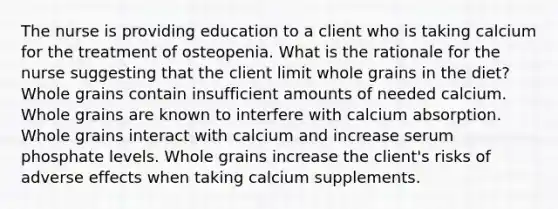 The nurse is providing education to a client who is taking calcium for the treatment of osteopenia. What is the rationale for the nurse suggesting that the client limit whole grains in the diet? Whole grains contain insufficient amounts of needed calcium. Whole grains are known to interfere with calcium absorption. Whole grains interact with calcium and increase serum phosphate levels. Whole grains increase the client's risks of adverse effects when taking calcium supplements.