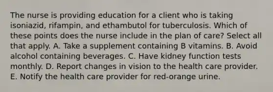 The nurse is providing education for a client who is taking isoniazid, rifampin, and ethambutol for tuberculosis. Which of these points does the nurse include in the plan of care? Select all that apply. A. Take a supplement containing B vitamins. B. Avoid alcohol containing beverages. C. Have kidney function tests monthly. D. Report changes in vision to the health care provider. E. Notify the health care provider for red-orange urine.