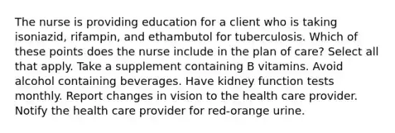 The nurse is providing education for a client who is taking isoniazid, rifampin, and ethambutol for tuberculosis. Which of these points does the nurse include in the plan of care? Select all that apply. Take a supplement containing B vitamins. Avoid alcohol containing beverages. Have kidney function tests monthly. Report changes in vision to the health care provider. Notify the health care provider for red-orange urine.