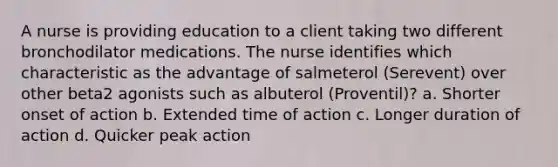 A nurse is providing education to a client taking two different bronchodilator medications. The nurse identifies which characteristic as the advantage of salmeterol (Serevent) over other beta2 agonists such as albuterol (Proventil)? a. Shorter onset of action b. Extended time of action c. Longer duration of action d. Quicker peak action