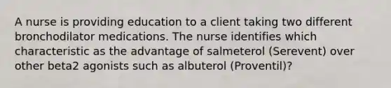 A nurse is providing education to a client taking two different bronchodilator medications. The nurse identifies which characteristic as the advantage of salmeterol (Serevent) over other beta2 agonists such as albuterol (Proventil)?