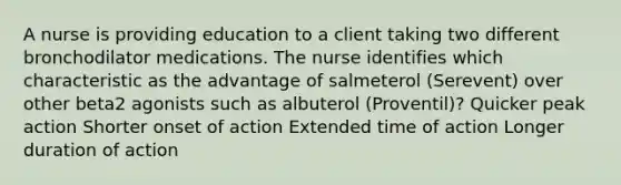 A nurse is providing education to a client taking two different bronchodilator medications. The nurse identifies which characteristic as the advantage of salmeterol (Serevent) over other beta2 agonists such as albuterol (Proventil)? Quicker peak action Shorter onset of action Extended time of action Longer duration of action