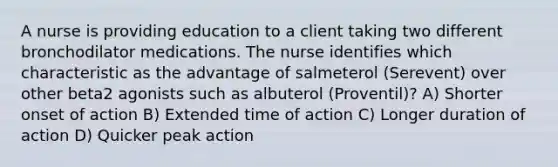 A nurse is providing education to a client taking two different bronchodilator medications. The nurse identifies which characteristic as the advantage of salmeterol (Serevent) over other beta2 agonists such as albuterol (Proventil)? A) Shorter onset of action B) Extended time of action C) Longer duration of action D) Quicker peak action